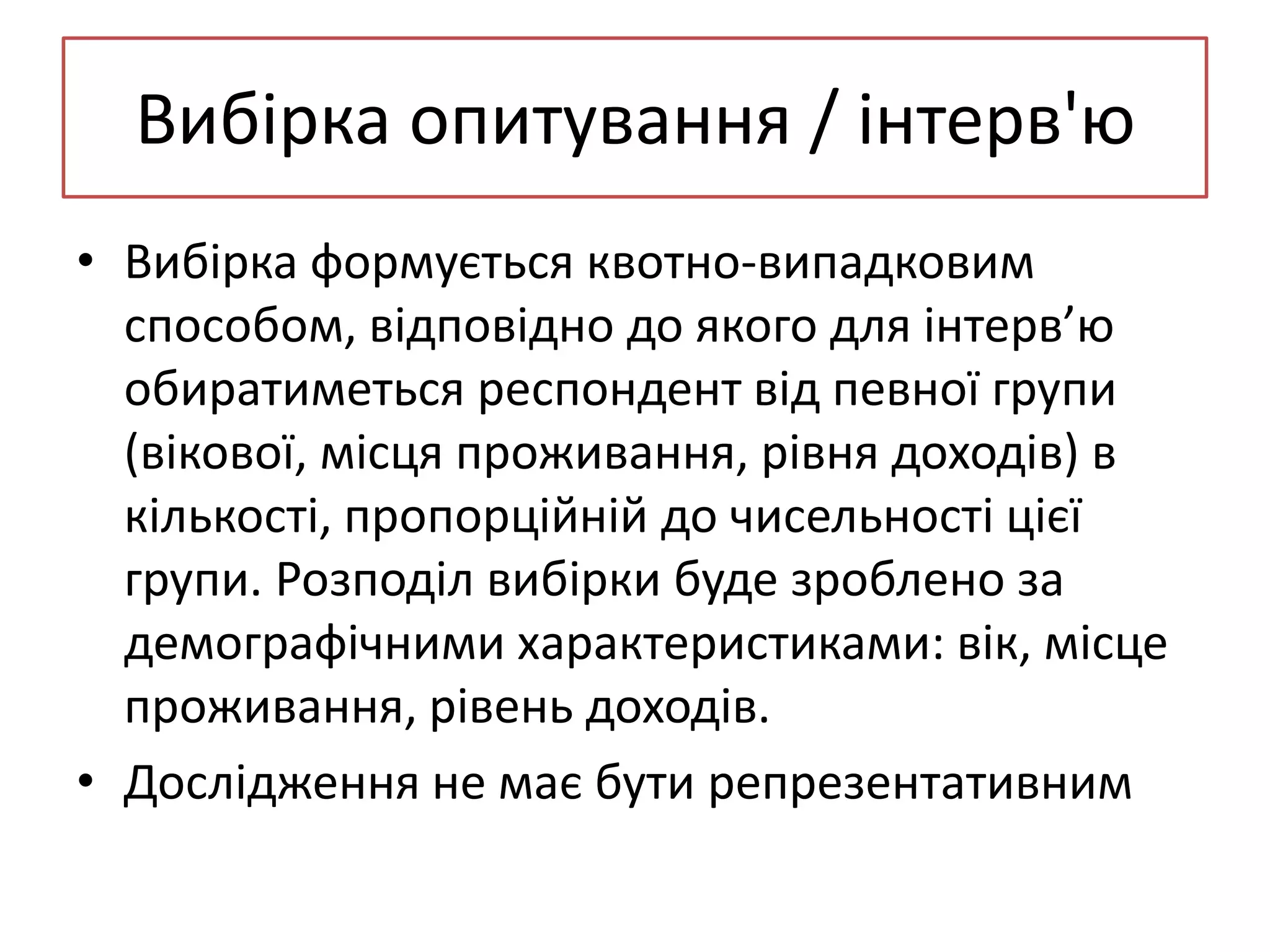 Вибірка опитування / інтерв'ю
• Вибірка формується квотно-випадковим
способом, відповідно до якого для інтерв’ю
обиратиметься респондент від певної групи
(вікової, місця проживання, рівня доходів) в
кількості, пропорційній до чисельності цієї
групи. Розподіл вибірки буде зроблено за
демографічними характеристиками: вік, місце
проживання, рівень доходів.
• Дослідження не має бути репрезентативним

 