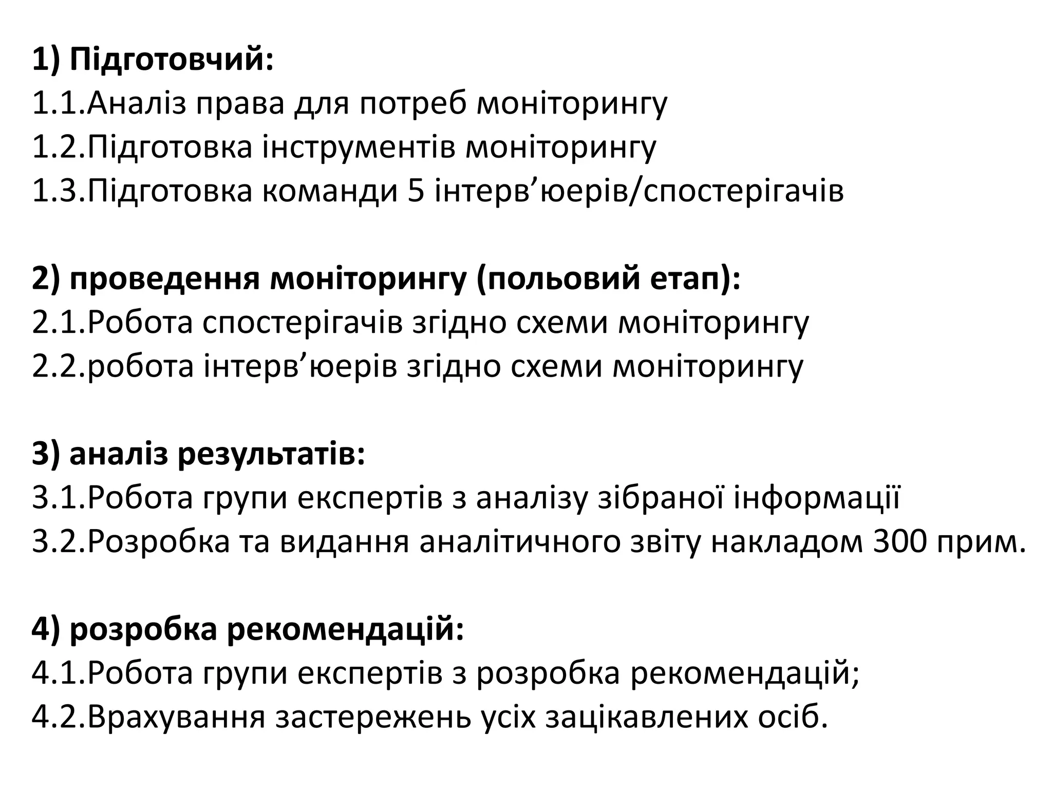 1) Підготовчий:
1.1.Аналіз права для потреб моніторингу
1.2.Підготовка інструментів моніторингу
1.3.Підготовка команди 5 інтерв’юерів/спостерігачів
2) проведення моніторингу (польовий етап):
2.1.Робота спостерігачів згідно схеми моніторингу
2.2.робота інтерв’юерів згідно схеми моніторингу
3) аналіз результатів:
3.1.Робота групи експертів з аналізу зібраної інформації
3.2.Розробка та видання аналітичного звіту накладом 300 прим.

4) розробка рекомендацій:
4.1.Робота групи експертів з розробка рекомендацій;
4.2.Врахування застережень усіх зацікавлених осіб.

 