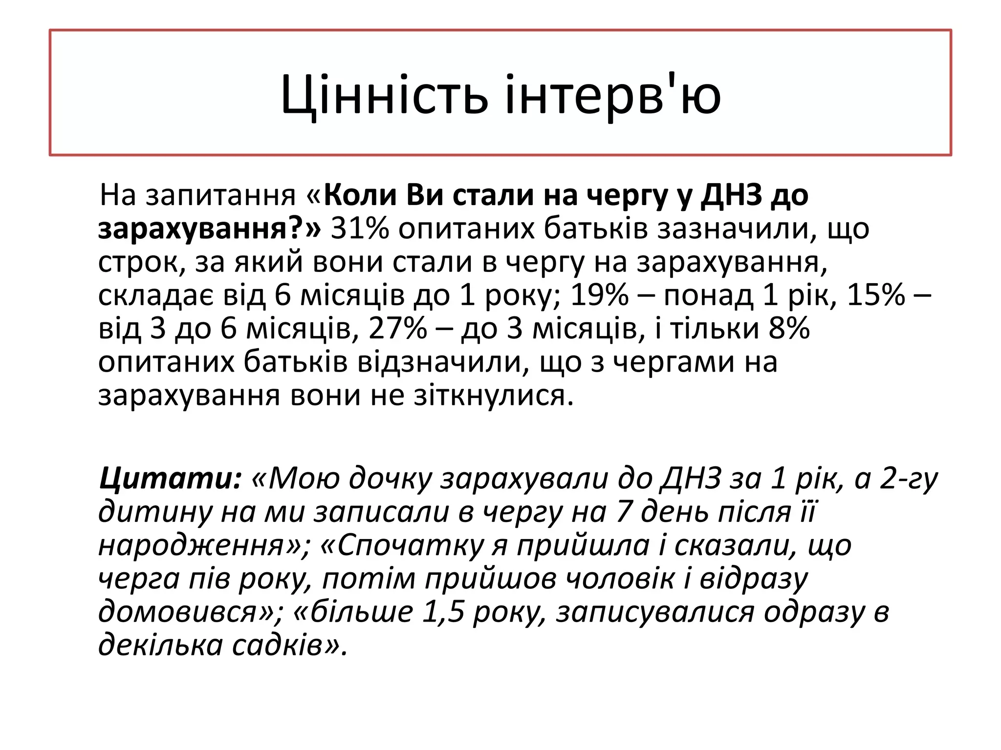 Цінність інтерв'ю
На запитання «Коли Ви стали на чергу у ДНЗ до
зарахування?» 31% опитаних батьків зазначили, що
строк, за який вони стали в чергу на зарахування,
складає від 6 місяців до 1 року; 19% – понад 1 рік, 15% –
від 3 до 6 місяців, 27% – до 3 місяців, і тільки 8%
опитаних батьків відзначили, що з чергами на
зарахування вони не зіткнулися.
Цитати: «Мою дочку зарахували до ДНЗ за 1 рік, а 2-гу
дитину на ми записали в чергу на 7 день після її
народження»; «Спочатку я прийшла і сказали, що
черга пів року, потім прийшов чоловік і відразу
домовився»; «більше 1,5 року, записувалися одразу в
декілька садків».

 