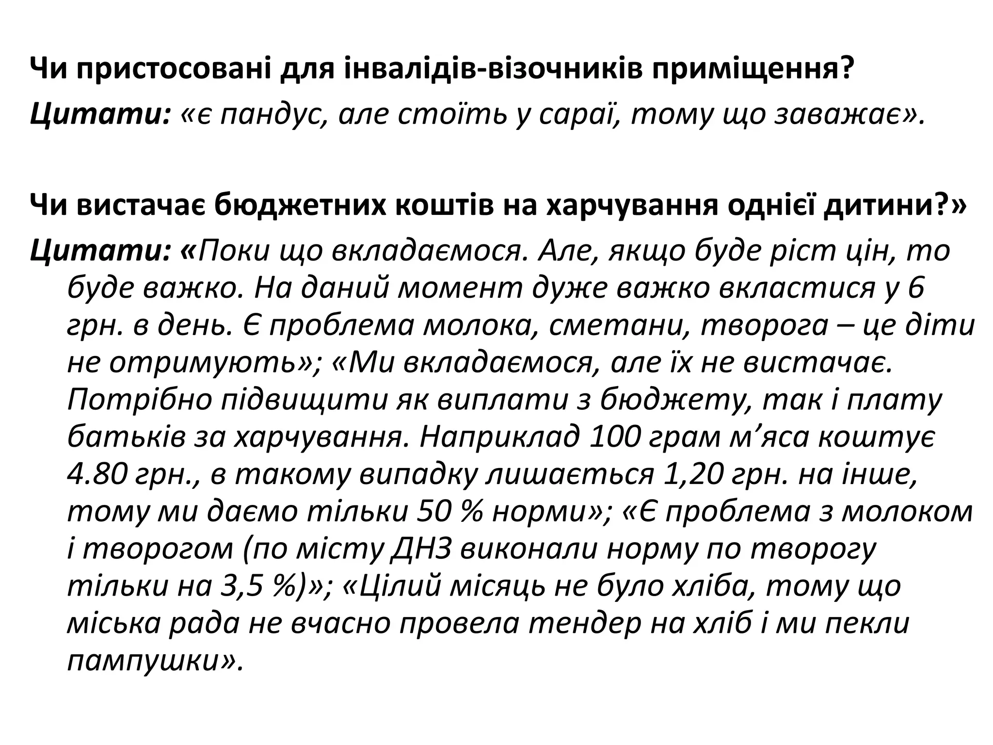 Чи пристосовані для інвалідів-візочників приміщення?
Цитати: «є пандус, але стоїть у сараї, тому що заважає».
Чи вистачає бюджетних коштів на харчування однієї дитини?»
Цитати: «Поки що вкладаємося. Але, якщо буде ріст цін, то
буде важко. На даний момент дуже важко вкластися у 6
грн. в день. Є проблема молока, сметани, творога – це діти
не отримують»; «Ми вкладаємося, але їх не вистачає.
Потрібно підвищити як виплати з бюджету, так і плату
батьків за харчування. Наприклад 100 грам м’яса коштує
4.80 грн., в такому випадку лишається 1,20 грн. на інше,
тому ми даємо тільки 50 % норми»; «Є проблема з молоком
і творогом (по місту ДНЗ виконали норму по творогу
тільки на 3,5 %)»; «Цілий місяць не було хліба, тому що
міська рада не вчасно провела тендер на хліб і ми пекли
пампушки».

 