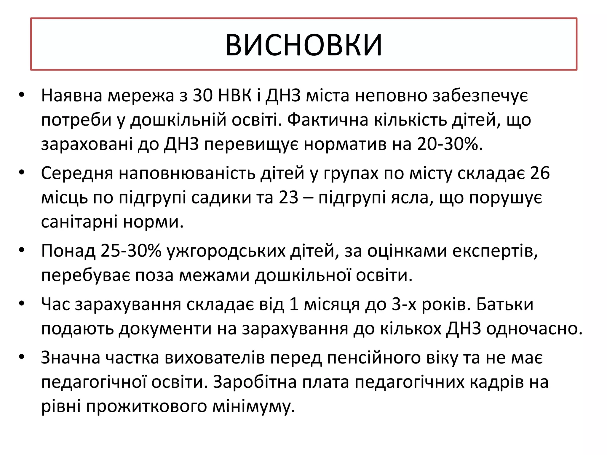 ВИСНОВКИ
• Наявна мережа з 30 НВК і ДНЗ міста неповно забезпечує
потреби у дошкільній освіті. Фактична кількість дітей, що
зараховані до ДНЗ перевищує норматив на 20-30%.
• Середня наповнюваність дітей у групах по місту складає 26
місць по підгрупі садики та 23 – підгрупі ясла, що порушує
санітарні норми.
• Понад 25-30% ужгородських дітей, за оцінками експертів,
перебуває поза межами дошкільної освіти.
• Час зарахування складає від 1 місяця до 3-х років. Батьки
подають документи на зарахування до кількох ДНЗ одночасно.
• Значна частка вихователів перед пенсійного віку та не має
педагогічної освіти. Заробітна плата педагогічних кадрів на
рівні прожиткового мінімуму.

 