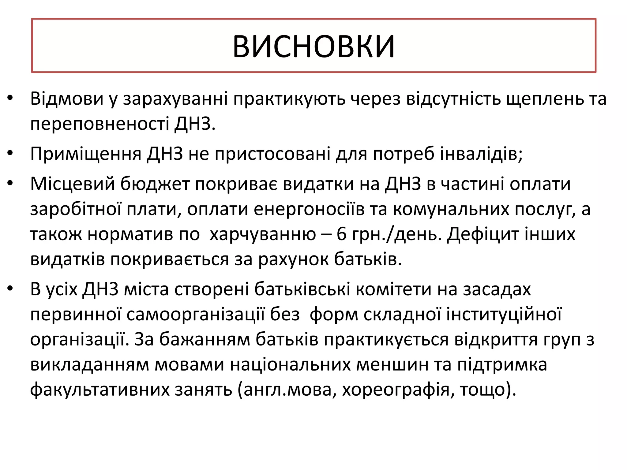 ВИСНОВКИ
• Відмови у зарахуванні практикують через відсутність щеплень та
переповненості ДНЗ.
• Приміщення ДНЗ не пристосовані для потреб інвалідів;
• Місцевий бюджет покриває видатки на ДНЗ в частині оплати
заробітної плати, оплати енергоносіїв та комунальних послуг, а
також норматив по харчуванню – 6 грн./день. Дефіцит інших
видатків покривається за рахунок батьків.
• В усіх ДНЗ міста створені батьківські комітети на засадах
первинної самоорганізації без форм складної інституційної
організації. За бажанням батьків практикується відкриття груп з
викладанням мовами національних меншин та підтримка
факультативних занять (англ.мова, хореографія, тощо).

 