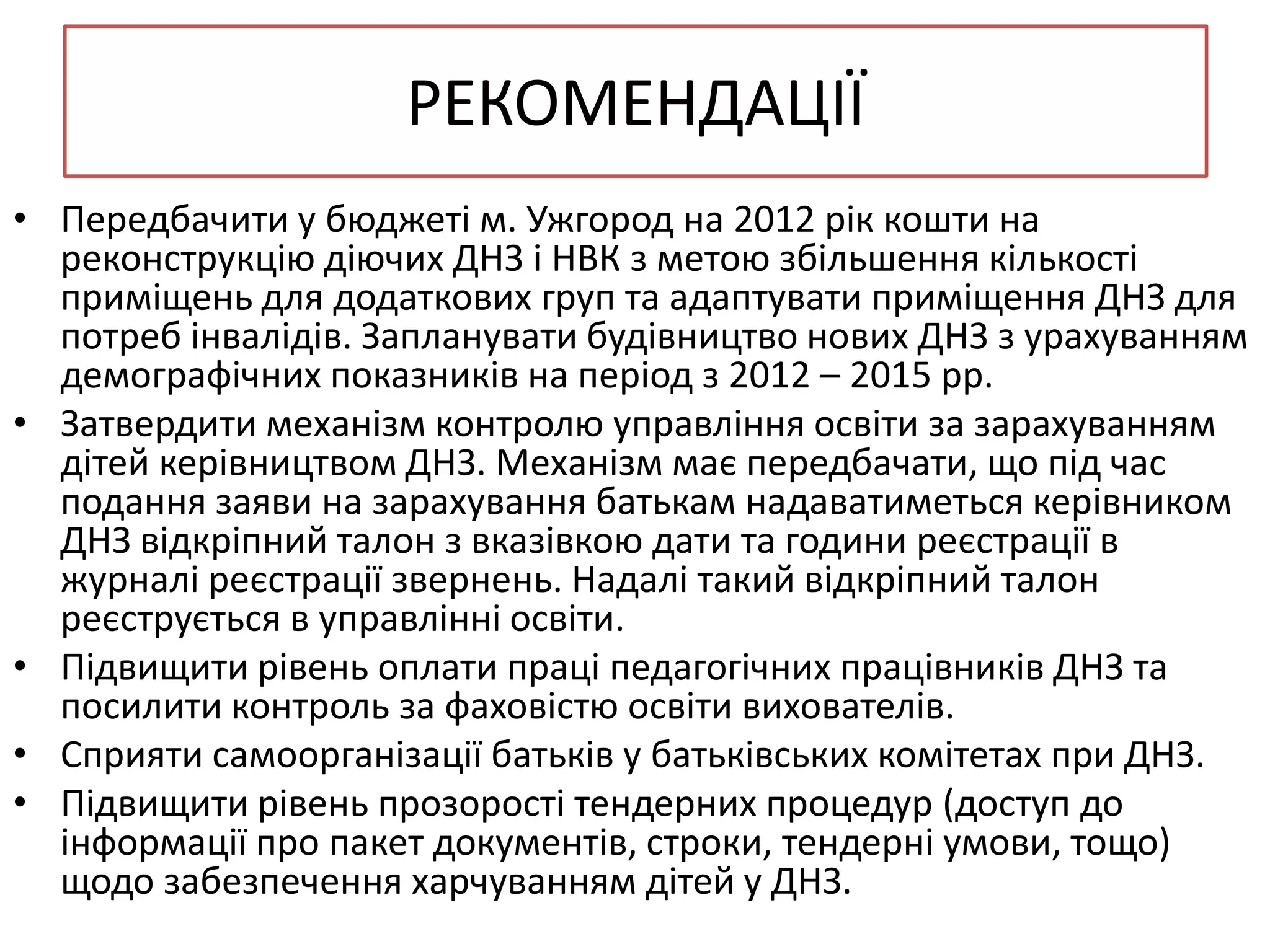 РЕКОМЕНДАЦІЇ
• Передбачити у бюджеті м. Ужгород на 2012 рік кошти на
реконструкцію діючих ДНЗ і НВК з метою збільшення кількості
приміщень для додаткових груп та адаптувати приміщення ДНЗ для
потреб інвалідів. Запланувати будівництво нових ДНЗ з урахуванням
демографічних показників на період з 2012 – 2015 рр.
• Затвердити механізм контролю управління освіти за зарахуванням
дітей керівництвом ДНЗ. Механізм має передбачати, що під час
подання заяви на зарахування батькам надаватиметься керівником
ДНЗ відкріпний талон з вказівкою дати та години реєстрації в
журналі реєстрації звернень. Надалі такий відкріпний талон
реєструється в управлінні освіти.
• Підвищити рівень оплати праці педагогічних працівників ДНЗ та
посилити контроль за фаховістю освіти вихователів.
• Сприяти самоорганізації батьків у батьківських комітетах при ДНЗ.
• Підвищити рівень прозорості тендерних процедур (доступ до
інформації про пакет документів, строки, тендерні умови, тощо)
щодо забезпечення харчуванням дітей у ДНЗ.

 