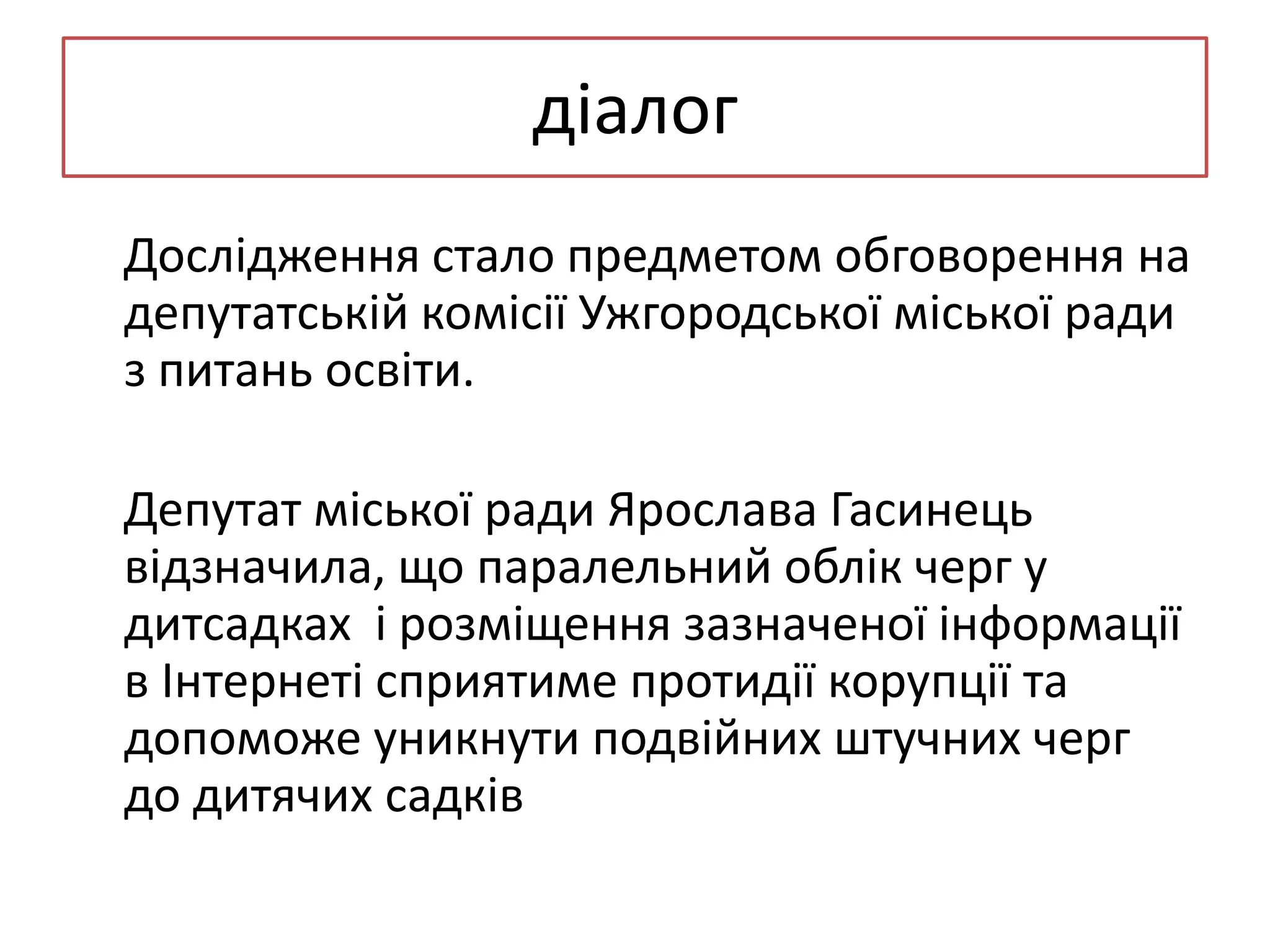 діалог
Дослідження стало предметом обговорення на
депутатській комісії Ужгородської міської ради
з питань освіти.
Депутат міської ради Ярослава Гасинець
відзначила, що паралельний облік черг у
дитсадках і розміщення зазначеної інформації
в Інтернеті сприятиме протидії корупції та
допоможе уникнути подвійних штучних черг
до дитячих садків

 