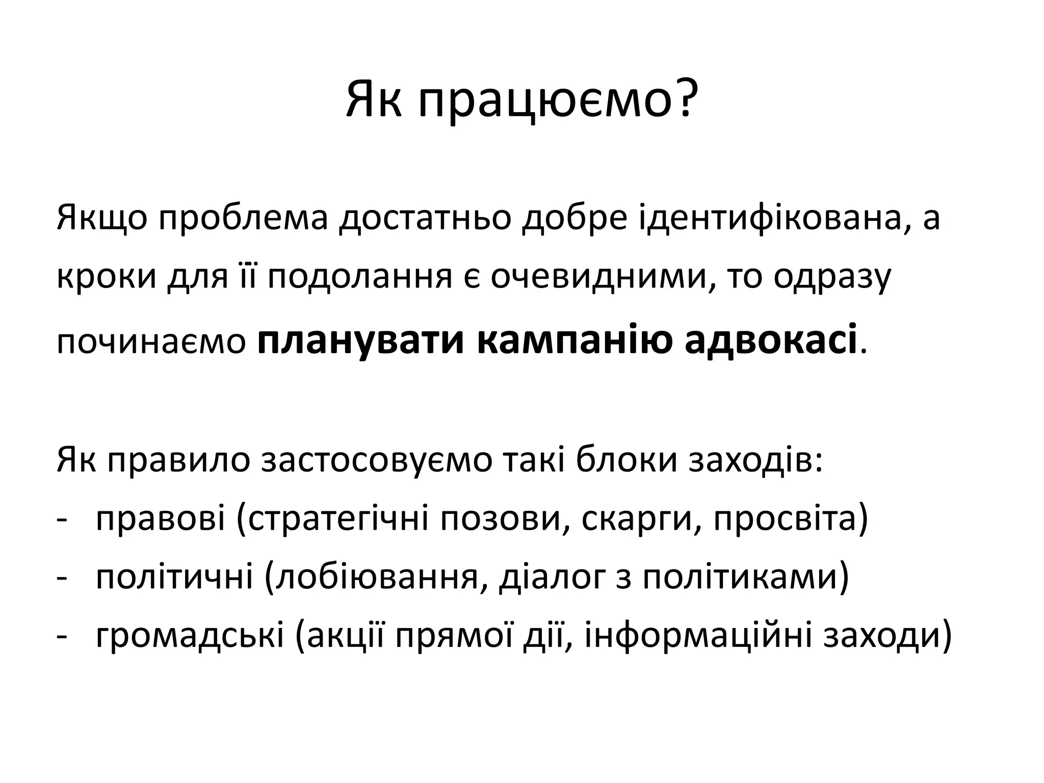 Як працюємо?
Якщо проблема достатньо добре ідентифікована, а
кроки для її подолання є очевидними, то одразу
починаємо планувати кампанію адвокасі.
Як правило застосовуємо такі блоки заходів:
- правові (стратегічні позови, скарги, просвіта)
- політичні (лобіювання, діалог з політиками)
- громадські (акції прямої дії, інформаційні заходи)

 