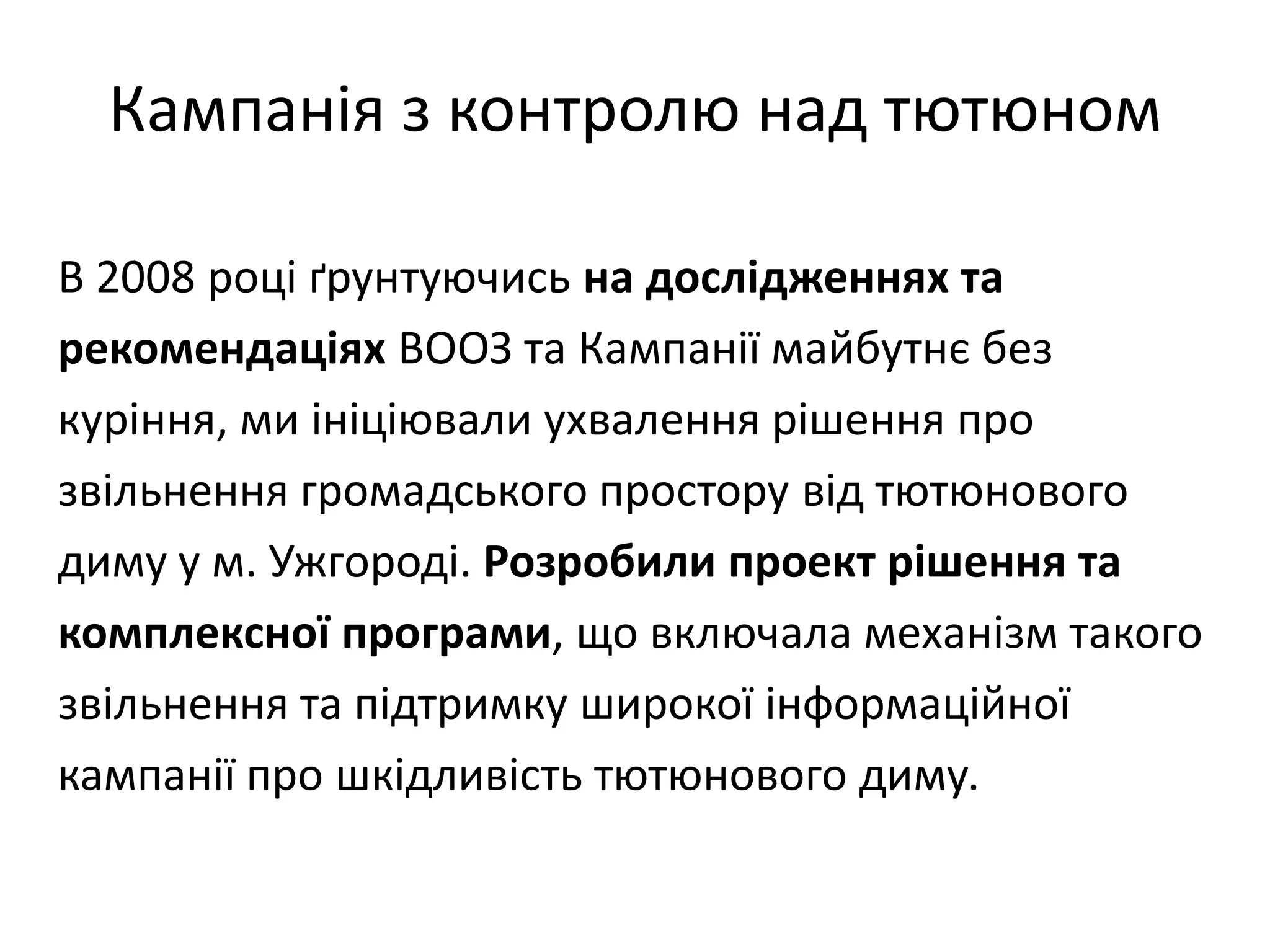 Кампанія з контролю над тютюном
В 2008 році ґрунтуючись на дослідженнях та
рекомендаціях ВООЗ та Кампанії майбутнє без
куріння, ми ініціювали ухвалення рішення про
звільнення громадського простору від тютюнового
диму у м. Ужгороді. Розробили проект рішення та
комплексної програми, що включала механізм такого
звільнення та підтримку широкої інформаційної
кампанії про шкідливість тютюнового диму.

 