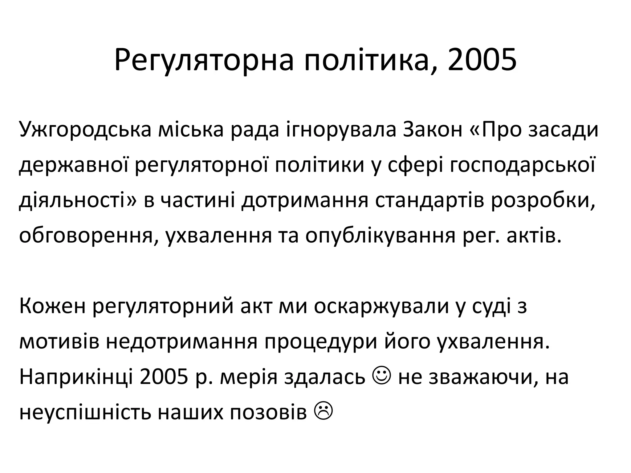 Регуляторна політика, 2005
Ужгородська міська рада ігнорувала Закон «Про засади
державної регуляторної політики у сфері господарської
діяльності» в частині дотримання стандартів розробки,
обговорення, ухвалення та опублікування рег. актів.
Кожен регуляторний акт ми оскаржували у суді з
мотивів недотримання процедури його ухвалення.
Наприкінці 2005 р. мерія здалась  не зважаючи, на
неуспішність наших позовів 

 