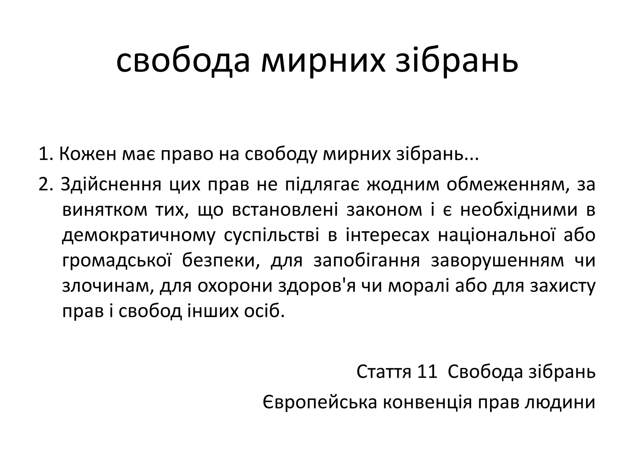 свобода мирних зібрань
1. Кожен має право на свободу мирних зібрань...
2. Здійснення цих прав не підлягає жодним обмеженням, за
винятком тих, що встановлені законом і є необхідними в
демократичному суспільстві в інтересах національної або
громадської безпеки, для запобігання заворушенням чи
злочинам, для охорони здоров'я чи моралі або для захисту
прав і свобод інших осіб.
Стаття 11 Свобода зібрань
Європейська конвенція прав людини

 