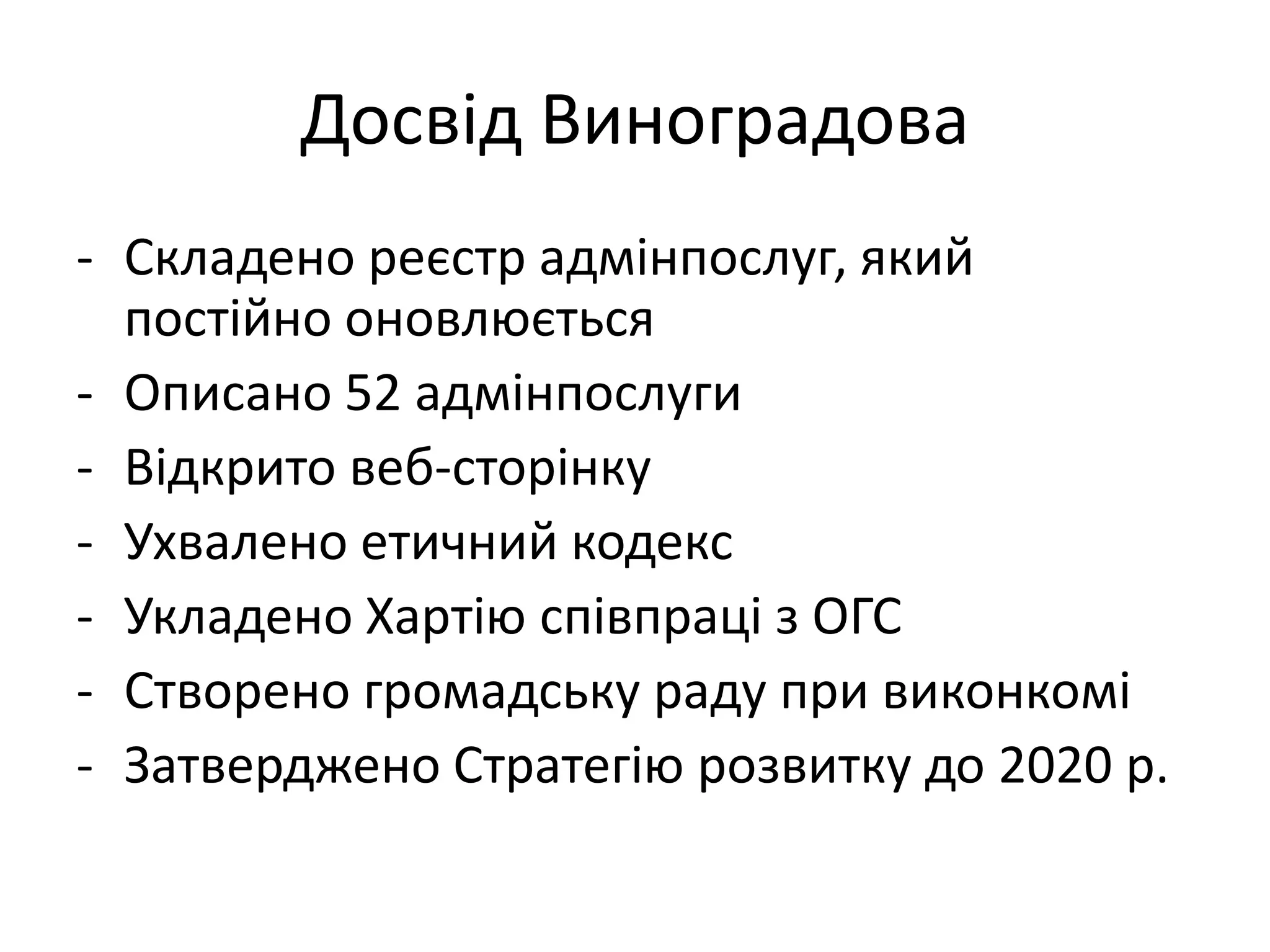 Досвід Виноградова
- Складено реєстр адмінпослуг, який
постійно оновлюється
- Описано 52 адмінпослуги
- Відкрито веб-сторінку
- Ухвалено етичний кодекс
- Укладено Хартію співпраці з ОГС
- Створено громадську раду при виконкомі
- Затверджено Стратегію розвитку до 2020 р.

 