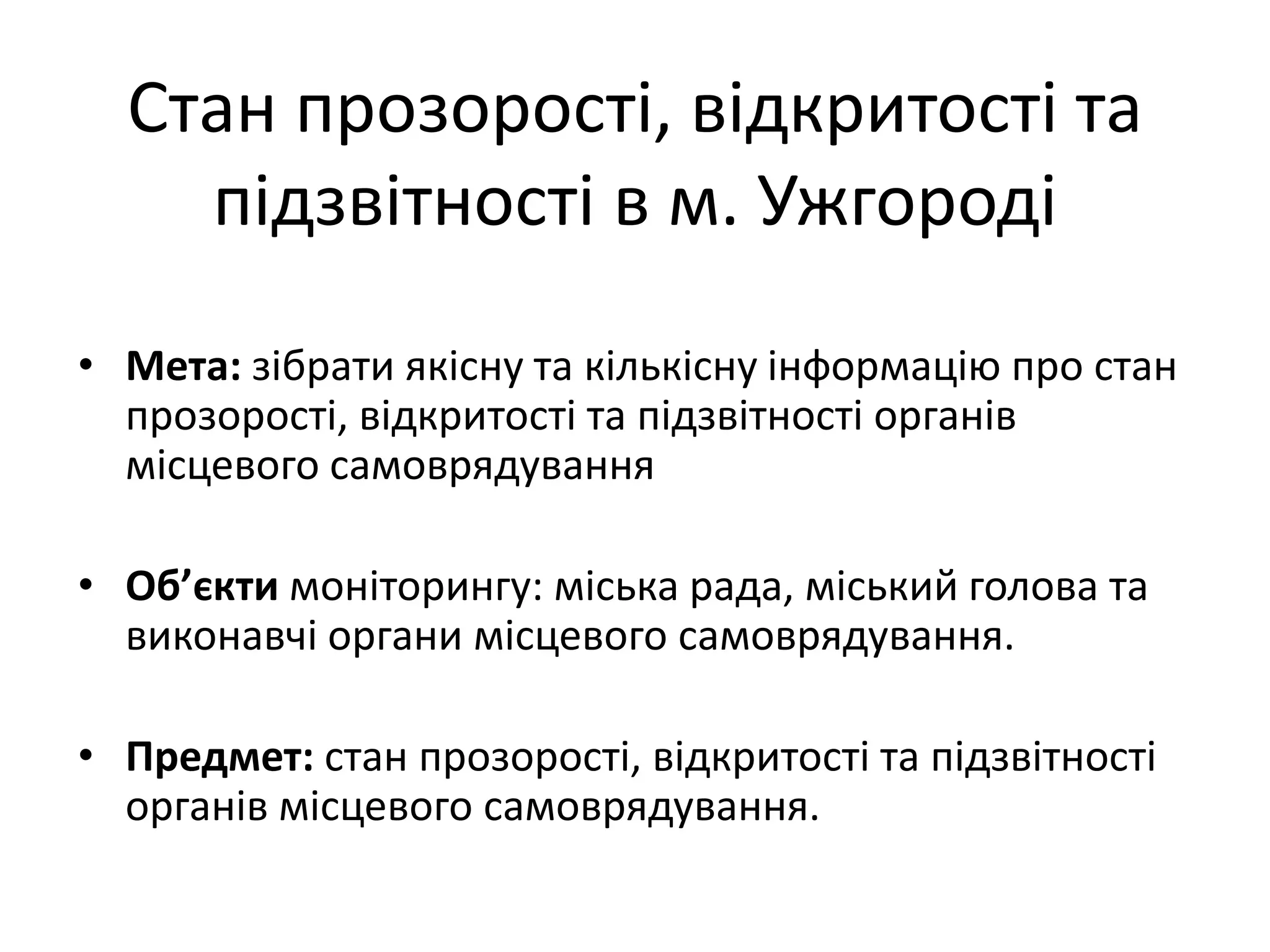 Стан прозорості, відкритості та
підзвітності в м. Ужгороді
• Мета: зібрати якісну та кількісну інформацію про стан
прозорості, відкритості та підзвітності органів
місцевого самоврядування
• Об’єкти моніторингу: міська рада, міський голова та
виконавчі органи місцевого самоврядування.

• Предмет: стан прозорості, відкритості та підзвітності
органів місцевого самоврядування.

 