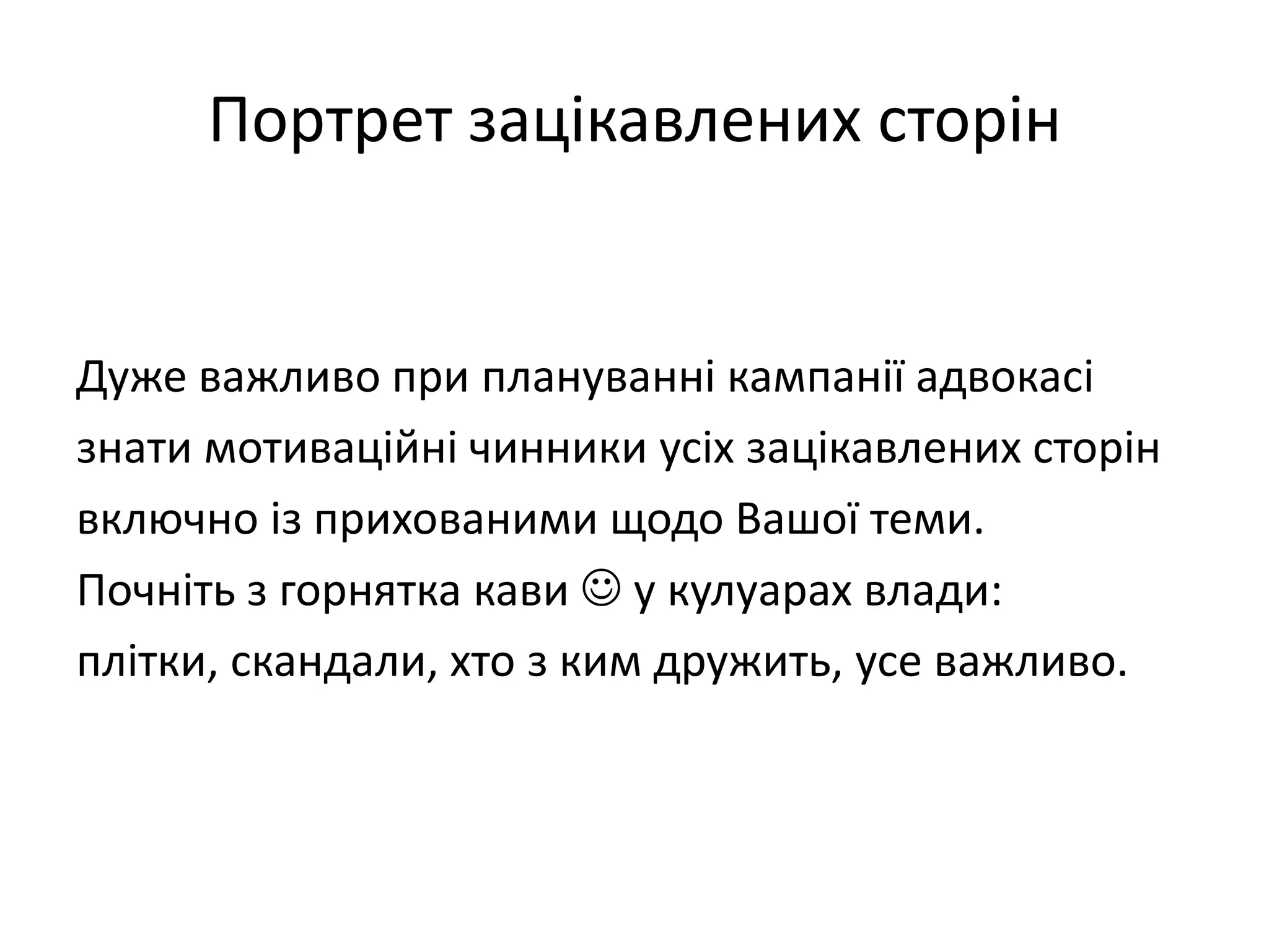 Портрет зацікавлених сторін

Дуже важливо при плануванні кампанії адвокасі
знати мотиваційні чинники усіх зацікавлених сторін
включно із прихованими щодо Вашої теми.
Почніть з горнятка кави  у кулуарах влади:
плітки, скандали, хто з ким дружить, усе важливо.

 