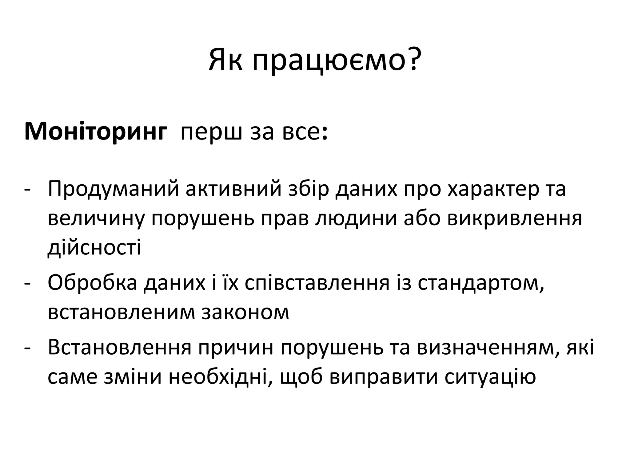 Як працюємо?
Моніторинг перш за все:
- Продуманий активний збір даних про характер та
величину порушень прав людини або викривлення
дійсності
- Обробка даних і їх співставлення із стандартом,
встановленим законом
- Встановлення причин порушень та визначенням, які
саме зміни необхідні, щоб виправити ситуацію

 