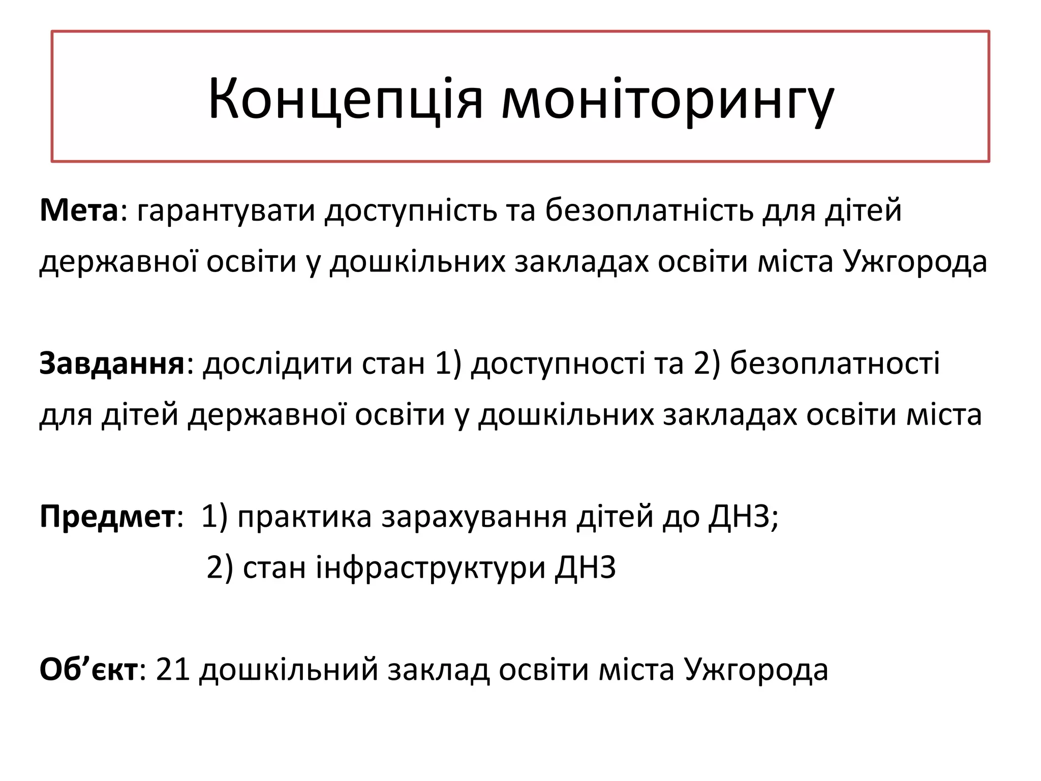 Концепція моніторингу
Мета: гарантувати доступність та безоплатність для дітей
державної освіти у дошкільних закладах освіти міста Ужгорода
Завдання: дослідити стан 1) доступності та 2) безоплатності
для дітей державної освіти у дошкільних закладах освіти міста
Предмет: 1) практика зарахування дітей до ДНЗ;
2) стан інфраструктури ДНЗ
Об’єкт: 21 дошкільний заклад освіти міста Ужгорода

 