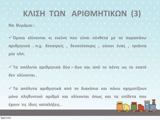 ΚΛΙΣΗ ΤΩΝ Α΢ΙΘΜΗΤΙΚΩΝ (3)
Να κυμάμαι :
 Πμοια κλίνονται κι εκείνα που είναι ςφνκετα με τα παραπάνω

αρικμθτικά . π.χ. δεκατρείσ , δεκατζςςερισ , είκοςι ζνασ , τριάντα
μία κλπ.
 Τα απόλυτα αρικμθτικά δφο – δυο και από το πζντε ωσ το εκατό

δεν κλίνονται .
 Τα απόλυτα αρικμθτικά από το διακόςια και πάνω ςχθματίηουν
μόνο πλθκυντικό αρικμό και κλίνονται όπωσ και τα επίκετα που
ζχουν τισ ίδιεσ καταλιξεισ .

 
