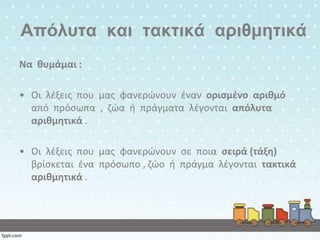 Απόλςηα και ηακηικά απιθμηηικά
Να κυμάμαι :
• Οι λζξεισ που μασ φανερώνουν ζναν οριςμζνο αρικμό
από πρόςωπα , ηώα ι πράγματα λζγονται απόλυτα
αρικμθτικά .
• Οι λζξεισ που μασ φανερώνουν ςε ποια ςειρά (τάξθ)
βρίςκεται ζνα πρόςωπο , ηώο ι πράγμα λζγονται τακτικά
αρικμθτικά .

 