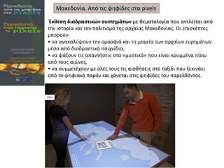 Μακεδονία. Από τισ ψθφίδεσ ςτα pixels
Ζκκεςθ διαδραςτικών ςυςτθμάτων με κεματολογία που αντλείται από
τθν ιςτορία και τον πολιτιςμό τθσ αρχαίασ Μακεδονίασ. Οι επιςκζπτεσ
μποροφν:
• να ανακαλφψουν τθν ομορφιά και τθ μαγεία των αρχαίων ευρθμάτων
μζςα από διαδραςτικά παιχνίδια,
• να ψάξουν τισ απαντιςεισ ςτα «μυςτικά» που είναι κρυμμζνα πίςω
από τουσ αιϊνεσ,
• να ςυμμετζχουν με όλεσ τουσ τισ αιςκιςεισ ςτο ταξίδι που ξεκινάει
από το ψθφιακό παρόν και χάνεται ςτισ ψθφίδεσ του παρελκόντοσ.

 