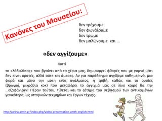 δεν τρζχουμε
δεν φωνάηουμε
δεν τρϊμε
δεν μαλϊνουμε και …

«δεν αγγίηουμε»
γιατί
το «λάδι/λίποσ» που βγαίνει από τα χζρια μασ, δθμιουργεί φκορζσ που με γυμνό μάτι
δεν είναι ορατζσ, αλλά οφτε και άμεςεσ. Αν για παράδειγμα αγγίηαμε κακθμερινά, μια
φορά και μόνο τθν μφτθ ενόσ αγάλματοσ, θ τριβι, κακϊσ και οι ουςίεσ
(βρωμιά, μικρόβια κοκ) που μεταφζρει το άγγιγμά μασ ςε λίγο καιρό κα τθν
…εξαφάνιηαν! Πζραν τοφτου, τίκεται και το ηιτθμα του ςεβαςμοφ των αντικειμζνων
γενικότερα, ωσ ιςτορικϊν τεκμθρίων και ζργων τζχνθσ.

http://www.amth.gr/index.php/video-presentation-amth-english.html

 