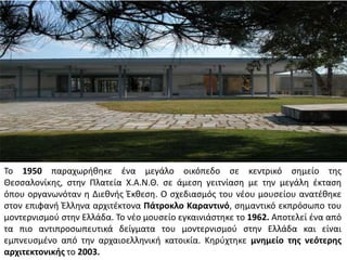 Το 1950 παραχωρικθκε ζνα μεγάλο οικόπεδο ςε κεντρικό ςθμείο τθσ
Θεςςαλονίκθσ, ςτθν Πλατεία Χ.Α.Ν.Θ. ςε άμεςθ γειτνίαςθ με τθν μεγάλθ ζκταςθ
όπου οργανωνόταν θ Διεκνισ Ζκκεςθ. Ο ςχεδιαςμόσ του νζου μουςείου ανατζκθκε
ςτον επιφανι Ζλλθνα αρχιτζκτονα Πάτροκλο Καραντινό, ςθμαντικό εκπρόςωπο του
μοντερνιςμοφ ςτθν Ελλάδα. Το νζο μουςείο εγκαινιάςτθκε το 1962. Αποτελεί ζνα από
τα πιο αντιπροςωπευτικά δείγματα του μοντερνιςμοφ ςτθν Ελλάδα και είναι
εμπνευςμζνο από τθν αρχαιοελλθνικι κατοικία. Κθρφχτθκε μνθμείο τθσ νεότερθσ
αρχιτεκτονικισ το 2003.

 