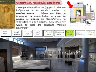Θεςςαλονίκθ, Μακεδονίασ μθτρόπολισ
Η ενότθτα αναςυνκζτει τον ξεχωριςτό ρόλο που
διαδραμάτιςε θ Θεςςαλονίκθ, κυρίωσ ςτα
ρωμαϊκά χρόνια. Η ζκκεςθ μάσ δίνει τθ
δυνατότθτα να περιθγθκοφμε ςε ςθμαντικά
μνθμεία και χώρουσ τθσ Θεςςαλονίκθσ: τα
νεκροταφεία τθσ, το Γαλεριανό ςυγκρότθμα, τθν
Αγορά, το χϊρο τθσ ςθμερινισ πλατείασ
Διοικθτθρίου.

 