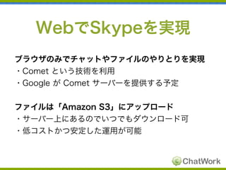WebでSkypeを実現
ブラウザのみでチャットやファイルのやりとりを実現
・Comet という技術を利用
・Google が Comet サーバーを提供する予定
ファイルは「Amazon S3」にアップロード
・サーバー上にあるのでいつでもダ...
