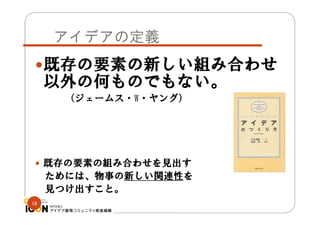 アイデアの定義
既存の要素の新しい組み合わせ

以外の何ものでもない。
（ジェームス・W・ヤング）

 既存の要素の組み合わせを見出す

ためには、物事の新しい関連性を
見つけ出すこと。
18

 