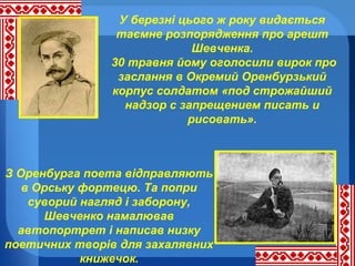 У березні цього ж року видається
таємне розпорядження про арешт
Шевченка.
30 травня йому оголосили вирок про
заслання в Окремий Оренбурзький
корпус солдатом «под строжайший
надзор с запрещением писать и
рисовать».

З Оренбурга поета відправляють
в Орську фортецю. Та попри
суворий нагляд і заборону,
Шевченко намалював
автопортрет і написав низку
поетичних творів для захалявних
книжечок.

 