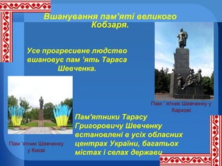 Вшанування пам’яті великого
Кобзаря.
Усе прогресивне людство
вшановує пам ’ять Тараса
Шевченка.

Пам ’ ятник Шевченку у
Харкові

Пам ’ятник Шевченку
у Києві

Пам'ятники Тарасу
Григоровичу Шевченку
встановлені в усіх обласних
центрах України, багатьох
містах і селах держави

 