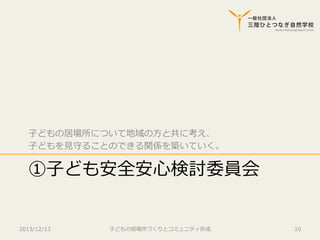 ⼦子どもの居場所について地域の⽅方と共に考え、
⼦子どもを⾒見見守ることのできる関係を築いていく。

①⼦子ども安全安⼼心検討委員会
2013/12/13

⼦子どもの居場所づくりとコミュニティ形成

10

 