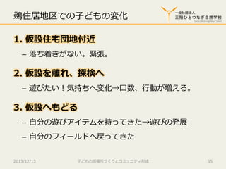鵜住居地区での⼦子どもの変化
1.  仮設住宅宅団地付近
–  落落ち着きがない。緊張。

2.  仮設を離離れ、探検へ
–  遊びたい！気持ちへ変化→⼝口数、⾏行行動が増える。

3.  仮設へもどる
–  ⾃自分の遊びアイテムを持ってきた→遊びの発展
–  ⾃自分のフィールドへ戻ってきた
2013/12/13

⼦子どもの居場所づくりとコミュニティ形成

15

 