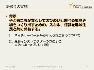 研修会の実施
•  背景
⼦子どもたちが安⼼心してのびのびと遊べる環境や
場をつくり出すための、スキル、情報を地域住
⺠民と共に共有する。
I.  ネイチャーゲームから考える安全安⼼心について
II.  森林林インストラクターの⽅方による
⾃自然の中での遊びの提案

2013/12/13

⼦子どもの居場所づくりとコミュニティ形成

22

 