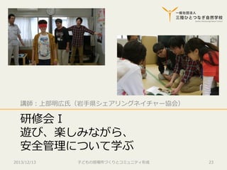 講師：上部明広⽒氏（岩⼿手県シェアリングネイチャー協会）

研修会Ⅰ
遊び、楽しみながら、
安全管理理について学ぶ
2013/12/13

⼦子どもの居場所づくりとコミュニティ形成

23

 
