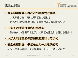 成果と課題
•  ⼤大⼈人⾃自⾝身が楽しむことの重要性を実感
–  ⼤大⼈人が楽しみ、それが⼦子どもの伝わる
–  ⼤大⼈人が分からなければ、⼦子どもの遊びも広がらない

•  ⼯工夫すれば遊びは作り出せる
–  気持ちいい居場所「⼟土⼿手」に⼦子ども達を引き付ける仕掛け

•  ⼈人が⼊入れば⾃自然の雰囲気も変わっていく
•  安全の線引き 　⼦子どもとルールを決めて
–  ⼊入って良良い場所、ダメな場所。⼤大⼈人と⼀一緒などなど
2013/12/13

⼦子どもの居場所づくりとコミュニティ形成

26

 