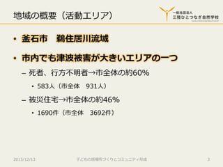 地域の概要（活動エリア）
•  釜⽯石市 　鵜住居川流流域
•  市内でも津波被害が⼤大きいエリアの⼀一つ
–  死者、⾏行行⽅方不不明者→市全体の約60％
•  583⼈人（市全体 　931⼈人）

–  被災住宅宅→市全体の約46％
•  1690件（市全体 　3692件）

2013/12/13

⼦子どもの居場所づくりとコミュニティ形成

3

 