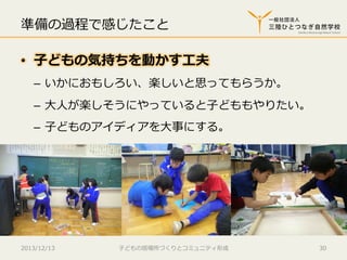 準備の過程で感じたこと
•  ⼦子どもの気持ちを動かす⼯工夫
–  いかにおもしろい、楽しいと思ってもらうか。
–  ⼤大⼈人が楽しそうにやっていると⼦子どももやりたい。
–  ⼦子どものアイディアを⼤大事にする。

2013/12/13

⼦子どもの居場所づくりとコミュニティ形成

30

 