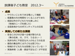 放課後⼦子ども教室 　2012.3〜～
•  成果

–  やりたいことをできる場として機能
–  保護者の⽅方の時間をつくることができた
–  仮設以外の⼦子どもたちも楽しみに
（地域のニーズを感じた）
–  全国各地からのボランティアとの交流流

•  実施しての新たな課題

–  安全にのびのび遊べる場が限られる
（⾞車車の往来、川、クマ、うるさい…）
–  気持ち的に不不安定な⼤大⼈人のもとでの⽣生活
–  普段の集会所には⼦子どもは居づらい
–  地域の⼦子どもたちは弱者になっている！？
–  実施体制（⼈人員・資⾦金金不不⾜足など）が不不安定

2013/12/13

⼦子どもの居場所づくりとコミュニティ形成

4

 