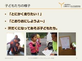 ⼦子どもたちの様⼦子 　
•  「とにかく⾛走りたい！」
•  「こおりおにしようよ〜～」
•  汗だくになってあそぶ⼦子どもたち。

2013/12/13

⼦子どもの居場所づくりとコミュニティ形成

6

 