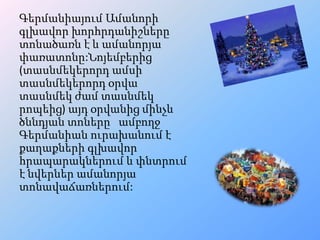 Գերմանիայում Ամանորի
գլխավոր խորհրդանիշները
տոնածառն է և ամանորյա
փառատոնը:Նոյեմբերից
(տասնմեկերորդ ամսի
տասնմեկերորդ օրվա
տասնմեկ ժամ տասնմեկ
րոպեից) այդ օրվանից մինչև
ծննդյան տոները ամբողջ
Գերմանիան ուրախանում է
քաղաքների գլխավոր
հրապարակներում և փնտրում
է նվերներ ամանորյա
տոնավաճառներում:

 