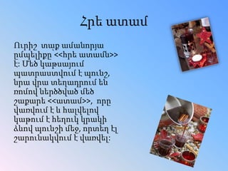 Հրե ատամ
Ուրիշ տաք ամանորյա
ըմպելիքը՝<<հրե ատամն>>
է: Մեծ կաթսայում
պատրաստվում է պունշ,
նրա վրա տեղադրում են
ռոմով ներծծված մեծ
շաքարե <<ատամ>>, որը
վառվում է և հալվելով
կաթում է հեղուկ կրակի
ձևով պունշի մեջ, որտեղ էլ
շարունակվում է վառվել:

 