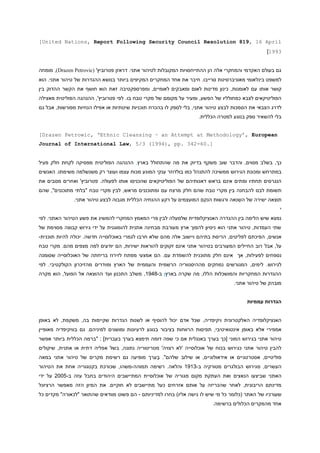‫‪[United Nations, Report Following Security Council Resolution 819, 16 April‬‬
‫3991]‬
‫גם בעולם האקדמי והמחקרי אלה הן ההתייחסויות המקובלות לטיהור אתני. דראזן פטרוביץ' (‪ ,)Drazen Petrovic‬מומחה‬
‫למשפט בינלאומי מאוניברסיטת סרייבו, חיבר את אחד המחקרים המקיפים ביותר בנושא ההגדרות של טיהור אתני. הוא‬
‫קושר אותו עם לאומנות, כינון מדינות לאום ומאבקים לאומיים, ומפרספקטיבה זאת הוא חושף את הקשר ההדוק בין‬
‫הפוליטיקאים לצבא כמחולליו של הפשע, ומעיר על מקומם של מקרי טבח בו. לפי פטרוביץ', ההנהגה הפוליטית מאצילה‬
‫לדרג הצבאי את הסמכות לבצע טיהור אתני, בלי לספק לו בהכרח תוכניות שיטתיות או אפילו הנחיות מפורשות, אבל גם‬
‫בלי להשאיר ספק בנוגע למטרה הכללית.‬
‫‪[Drazen Petrowic, ‘Ethnic Cleansing – an Attempt at Methodology’, European‬‬
‫].06-243 .‪Journal of International Law, 5/3 (1994), pp‬‬
‫כך, בשלב מסוים, והדבר שוב משקף בדיוק את מה שהתחולל בארץ, ההנהגה הפוליטית מפסיקה לקחת חלק פעיל‬
‫במתרחש ומכונת הגירוש ממשיכה להתנהל כמו בולדוזר ענקי המּונע מכוח עצמו ועוצר רק משנשלמה משימתו. האנשים‬
‫הנגרסים תחתיו ומתים אינם בראש דאגותיהם של הפוליטיקאים שהכניסו אותו לפעולה. פטרוביץ' ואחרים מסבים את‬
‫תשומת לבנו להבחנה בין מקרי טבח שהם חלק מרצח עם ו מתוכננים מראש, לבין מקרי טבח "בלתי מתוכננים", שהם‬
‫תוצאה ישירה של השנאה ורגשות הנקם המועצמים על רקע ההנחיה הכללית מגבוה לבצע טיהור אתני.‬
‫י‬
‫נמצא שיש הלימה בין ההגדרה האנציקלופדית שלמעלה לבין פרי המאמץ המחקרי להמשיג את פשע הטיהור האתני. לפי‬
‫שתי העמדות, טיהור אתני הוא ניסיון להפוך ארץ מעורבת מבחינה אתנית להומוגנית על ידי גירוש קבוצה מסוימת של‬
‫אנשים, הפיכתם לפליטים, הריסת בתיהם ויישוב אלה מהם שלא חרבו לגמרי באוכלוסייה חדשה. יכולה להיות תוכנית-‬
‫על, אבל רוב החיילים המעורבים בטיהור אתני אינם זקוקים להוראות ישירות, הם יודעים למה מצפים מהם. מקרי טבח‬
‫נספחים לפעילות, אך אינם חלק מתוכנית להשמדת עם. הם אמצעי מפתח לזירוז בריחתה של האוכלוסייה שסומנה‬
‫לגירוש. לימים, המגורשים נמחקים מההיסטוריה הרשמית והעממית של הארץ ומּודרים מהזיכרון הקולקטיבי. לפי‬
‫ההגדרות המחקריות והמושכלות הללו, מה שקרה בארץן ב-1919, משלב התכנון ועד ה הוצאה אל הפועל, הוא מקרה‬
‫מובהק של טיהור אתני.‬
‫הגדרות עממיות‬
‫האנציקלופדיה האלקטרונית ויקיפדיה, שכל אדם יכול להוסיף או לשנות הגדרות שקיימות בה, משקפת, לא באופן‬
‫אמפירי אלא באופן אינטואיטיבי, תפיסות הרווחות בציבור בנוגע לרעיונות ומושגים למיניהם. גם בוויקיפדיה מאופיין‬
‫טיהור אתני בגירוש המוני [כך בערך באנגלית אם כי שפה דומה תימצא בערך בעברית] : "ברמה הכללית ביותר אפשר‬
‫להבין טיהור אתני כגירוש בכוח של אוכלוסייה 'לא רצויה' מטריטוריה נתונה, בשל אפליה דתית או אתנית, שיקולים‬
‫פוליטיים, אסטרטגיים או אידאולוגיים, או שילוב שלהם". בערך מופיעה גם רשימת מקרים של טיהור אתני במאה‬
‫העשרים, מגירוש הבולגרים מטורקיה ב-1919 והלאה. רשימה תמוהה-משהו, שכורכת בקטגוריה אחת את הטיהור‬
‫האתני שביצעו הנאצים ואת העתקת מקום מגוריה של אוכלוסיית המתיישבים היהודים בחבל עזה ב-1004 על ידי‬
‫מדינתם הריבונית, לאחר שהכריזה על אותם אזרחים כעל מתיישבים לא חוקיים. את המיון הזה מאפשר הרציונל‬
‫שעורכיו של האתר (כלומר כל מי שיש לו גישה אליו) בחרו למדיניותם - הם פשוט מוודאים שהתואר "לכאורה" מקדים כל‬
‫אחד מהמקרים הכלולים ברשימה.‬

 