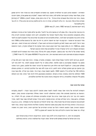 ‫המאזניים - הפשעים שהם ביצעו נגד אוכלוסיית המקום. עם המפקדים המקומיים נמנה גם מטהר אזור הדרום שמעון‬
‫אבידן, שעליו אמר עמיתו רחבעם זאבי שלחם לצדו, שנים רבות לאחר מעשה: "מפקדים כמו שמעון אבידן, מפקד חטיבת‬
‫גבעתי, טיהר את החזית שלו מעשרות כפרים וערים". על ידו סייע יצחק פונדק, שסיפר להארץ ב-9004: "היו [בחזית]‬
‫מאתיים כפרים ואלה אינם עוד. היה עלינו להשמידם, אחרת היו פה בדרום פלסטין ערבים כמו שיש בגליל. היו לנו עוד‬
‫מיליון פלסטינים".‬
‫[ראו ידיעות אחרונות, 4 בפברואר 4119; הארץ, 94 במאי 9004].‬
‫והיו גם קציני מודיעין שדה. אלה עסקו לא רק באיסוף מידע על ה"אויב", אלא אף מילאו תפקיד מכריע בטיהור והשתתפו‬
‫בחלק מהמעשים המזוויעים ביותר שנלוו לנישול השיטתי של הפלסטינים. להם היתה הסמכות האחרונה להכריע אילו‬
‫כפרים יוחרבו ומי מתושביהם יּוצא להורג. ניצולים פלסטינים זוכרים אותם כמי שחרצו את גורל התושבים לשבט או לחסד‬
‫אחרי כיבוש כפר או שכונה - הם קבעו מי ייעצר ומי תישמר חירותו, מי יחיה ומי יומת. על הביצועים שלהם ב-1919 ניצח‬
‫איסר הראל, לימים ראש המוסד למודיעין ולתפקידים מיוחדים וראש השב"כ. לישראלים רבים מוכרת דמותו - איש נמוך‬
‫ומוצק, שב-1919 היה רק אלוף משנה ובכל זאת הקצין הגבוה ביותר שפיקח על כל פעולות החקירה, חיבור הרשימות‬
‫השחורות והפעלת רכיבי הדיכוי שהסדירו את חיי הפלסטינים שחיו תחת הכיבוש הישראלי.‬
‫[תיאור מפורט של כל אלה עוד יבוא בהמשך. הפקודות במצב דלת מה-09 במרץ הותירו את הסמכות להרוס למפקדים‬
‫המקומיים ובמקרים מסויימים ניתנו הוראות מפורטות יותר, ראה ארכיון צה"ל 1911919 מסמך 999, 19 אפריל 1919.]‬
‫לסיכום, מן הראוי לחזור ולהזכיר שמכל נקודת ראות - משפטית, מחקרית, עממית - טיהור אתני מוכר היום בלא עוררין‬
‫כפשע נגד האנושות שמעורבים בו פשעי מלחמה. ואולם בשלב זה עלי להוסיף שבמבט לאחור, וכדי לתת סיכוי לכך‬
‫ששלום ישכון בארץ - יש לשקול לדעתי את החלת חוק ההתיישנות על הטיהור האתני של פלסטין. כמובן, הדבר מותנה‬
‫בכך שייאכף גם כאן הפתרון הפוליטי החיוני לפיוס, דהיינו שיבה ללא תנאי של הפליטים לבתיהם. זה הפתרון המגולם‬
‫בהחלטה 919 של האו"ם מ-99 בדצמבר 1919, ולמשך תקופה קצרה, קצרה מדי, תמכה בכך ארה"ב. אלא שעד אביב‬
‫1919 התחלפה מדיניותה בתמיכה עיוורת בישראל, והמתווכים מוושינגטון חדלו להיות חסרי פניות. מאז הם התעלמו‬
‫באופן כללי מהעמדה הפלסטינית, ובייחוד מדבֵקותה בזכות השיבה של הפליטים הפלסטינים.‬

‫שחזור של טיהור אתני‬
‫היצמדות להגדרות של טיהור אתני עשויה לכאורה לפטור אותנו מהצורך להיכנס בעובי הקורה - להעמיק במקורות‬
‫‪h‬הציונות או ב פירושים מסוימים שלה כמניע האידאולוגי לטיהור האתני שחוללו המתיישבים הציונים בארץ. הנושא‬
‫החשוב הזה כבר זכה בדיון מקיף ומאיר עיניים של חוקרים פלסטינים וישראלים לא מעטים, כגון וליד ח'אלידי, נור‬
‫מסאלחה, גרשון שפיר, ברוך קימרלינג ואחרים. בטרם אתמקד ברקע המיידי שקדם לפעילות שאני עומד לתאר, אזכיר‬
‫לקוראים את הטיעונים המרכזיים של חוקרים אלה. ספר שראוי להתחיל בו הוא ספרו של נור מסאלחה ‪Expulsion of the‬‬
‫‪ ,Palestinians‬ה מראה בבהירות כמה עמוק טבוע מושג הטרנספר בחשיבה הפוליטית הציונית בעבר ובהווה. בעיני ראשי‬
‫התנועה הציונית, מאבי התנועה תיאודור הרצל ועד מנהיגיו המרכזיים של הפרויקט הציוני, טיהור הארץ היה אופציה‬
‫קבילה. כפי שאמר אחד מהוגיה הליברלים ביותר של התנועה ליאו מוצקין ב-1919:‬
‫מחשבתנו אז היתה, כי ההתיישבות צריכה ללכת בשני כיוונים: ההתיישבות היהודית בארץ-ישראל וישוב‬
‫ערבי ארץ-ישראל על שטחים שמחוץ לארץ-ישראל. אותה העברה של אוכלוסיה ניכרת, הנראית בתחילתה‬

 