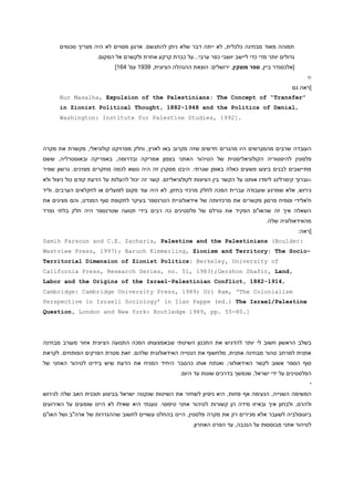 ‫תמוהה מאוד מבחינה כלכלית, לא ייתה דבר שלא ניתן להתגשם. ארגון מסויים לא היה מצריך סכומים‬
‫גדולים יותר מדי כדי ליישב יושבי כפר ערבי...על כברת קרקע אחרת ולקשרם אל המקום.‬
‫[אלכסנדר ביין, ספר מוצקין, ירושלים: הוצאת ההנהלה הציונית, 1119 עמ' 969]‬
‫‪m‬‬
‫[ראה גם‬
‫”‪Nur Masalha, Expulsion of the Palestinians: The Concept of “Transfer‬‬
‫,‪in Zionist Political Thought, 1882-1948 and the Politics of Denial‬‬
‫.]2991 ,‪Washington: Institute for Palestine Studies‬‬

‫העובדה שרבים מהמגרשים היו מהגרים חדשים שזה מקרוב באו לארץ, וחלק מפרויקט קולוניאלי, מקשרת את מקרה‬
‫פלסטין להיסטוריה הקולוניאליסטית של הטיהור האתני בצפון אמריקה ובדרומה, באפריקה ובאוסטרליה, ששם‬
‫מתיישבים לבנים ביצעו פשעים כאלה באופן שגרתי. היבט מסקרן זה היה נושא לכמה מחקרים מצוינים. גרשון שפיר‬
‫‪m‬וברוך קימרלינג לימדו אותנו על הקשר בין הציונות לקולוניאליזם. קשר זה יכול להעלות על הדעת קודם כול ניצול ולא‬
‫גירוש, אלא שמרגע ש עבודה עברית הפכה לחלק מרכזי בחזון, לא היה עוד מקום לפועלים או לחקלאים הערבים. וליד‬
‫ח'אלידי וסמיח פרסון מקשרים את מרכזיותה של אידאולוגיית הטרנספר בעיקר לתקופת סוף המנדט, והם מציגים את‬
‫השאלה איך זה שהאו"ם הפקיד את גורלם של פלסטינים כה רבים בידי תנועה שטרנספר היה חלק בלתי נפרד‬
‫מהאידאולוגיה שלה.‬
‫[ראה:‬
‫:‪Samih Farsoun and C.E. Zacharia, Palestine and the Palestinians (Boulder‬‬
‫‪Westview Press, 1997); Baruch Kimmerling, Zionism and Territory: The Socio‬‬‫‪Territorial Dimension of Zionist Politics: Berkeley, University of‬‬
‫,‪California Press, Research Series, no. 51, 1983);Gershon Shafir, Land‬‬
‫,4191-2881 ,‪Labor and the Origins of the Israel-Palestinian Conflict‬‬
‫‪Cambridge: Cambridge University Press, 1989; Uri Ram, ‘The Colonialism‬‬
‫‪Perspective in Israeli Sociology’ in Ilan Pappe (ed.) The Israel/Palestine‬‬
‫].08-55 .‪Question, London and New York: Routledge 1989, pp‬‬

‫בשלב הראשון חשוב לי יותר להדגיש את התכנון השיטתי שבאמצעותו הפכה התנועה הציונית אזור מעורב מבחינה‬
‫אתנית למרחב טהור מבחינה אתנית, מלחשוף את הנטייה האידאולוגית שלהם. זאת מטרת הפרקים הפותחים. לקראת‬
‫סוף הספר אשוב לקשר האידאולוגי, ואנתח אותו כהסבר היחיד המניח את הדעת שיש בידינו לטיהור האתני של‬
‫הפלסטינים על ידי ישראל, שנמשך בדרכים שונות עד היום.‬
‫י‬
‫המשימה השנייה, הנעימה אף פחות, היא ניסיון לשחזר את השיטות שנקטה ישראל בביצוע תוכנית האב שלה לגירוש‬
‫ולהרס, ולבחון איך ובאיזו מידה הן קשורות לטיהור אתני טיפוסי. טענתי היא שאילו לא היינו שומעים על האירועים‬
‫ביוגוסלביה לשעבר אלא מכירים רק את מקרה פלסטין, היינו בהחלט עשויים לחשוב שההגדרות של ארה"ב ושל האו"ם‬
‫לטיהור אתני מבוססות על הנכבה, עד הפרט האחרון.‬

 