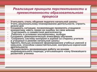 Реализация принципа перспективности и
преемственности образовательного
процесса
-

Учитывать стиль общения педагога начальной школы
Учить рациональному планированию деятельности, строить
режим дня
Создавать ситуации, позволяющие проявлять учащимся
инициативу, иметь право на ошибку, на свое мнение
Участвовать в совместной деятельности
Работать в условиях альтернативы, выбора
Создавать демократическую атмосферу обучения.
Сохранить систему контроля и оценки со стороны учителя
и учащихся в режиме начальной школы
Уделять больше внимания формированию учебных умений и
навыков, способам самостоятельной, контрольно-оценочной
деятельности
Осуществлять развивающую работу на основе
индивидуального подхода, учитывающего «зону ближайшего
развития» ученика

 