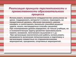 Реализация принципа перспективности и
преемственности образовательного
процесса
-

-

Использовать возможности сотрудничества школьников на
уроке, поддерживать авторитет в классе, переходить на
продуктивный уровень обучения (развивать умение
находить и сопоставлять несколько способов решения
задачи, искать нестандартные способы решения)
При планировании уроков определять не только учебную, но
и психологическую задачу (развитие произвольности
памяти, внимания, логического мышления и т. д.)
При организации воспитательной работы использовать
возможности включения пятиклассников в подготовку и
организацию совместных со старшеклассниками
мероприятий, праздников, спортивных мероприятий.

 