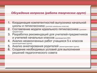 Обсуждение вопросов (работа творческих групп)
1. Координация компетентностей выпускника начальной
школы и пятиклассника (учителя начальных классов)
2. Составление модели идеального пятиклассника (учителя предметники)

3. Разработка рекомендаций для учителей-предметников
и учителей начальных классов (руководители МО)
4. Анализ незаконченных работ учащихся 5-х классов
(мониторинговая группа)

5. Анализ анкетирования родителей (мониторинговая группа)
6. Создание необходимых условий для выполнения
решений педагогического совета

 