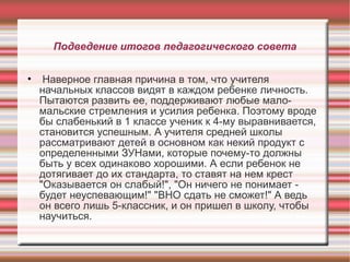 Подведение итогов педагогического совета
•

Наверное главная причина в том, что учителя
начальных классов видят в каждом ребенке личность.
Пытаются развить ее, поддерживают любые маломальские стремления и усилия ребенка. Поэтому вроде
бы слабенький в 1 классе ученик к 4-му выравнивается,
становится успешным. А учителя средней школы
рассматривают детей в основном как некий продукт с
определенными ЗУНами, которые почему-то должны
быть у всех одинаково хорошими. А если ребенок не
дотягивает до их стандарта, то ставят на нем крест
"Оказывается он слабый!", "Он ничего не понимает будет неуспевающим!" "ВНО сдать не сможет!" А ведь
он всего лишь 5-классник, и он пришел в школу, чтобы
научиться.

 