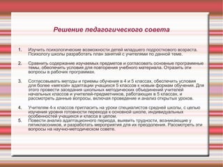 Решение педагогического совета
1.

Изучить психологические возможности детей младшего подросткового возраста.
Психологу школы разработать план занятий с учителями по данной теме.

2.

Сравнить содержание изучаемых предметов и согласовать основные программные
темы, обеспечить условия для повторения учебного материала. Отразить эти
вопросы в рабочих программах.

3.

Согласовывать методы и приемы обучения в 4 и 5 классах, обеспечить условия
для более «мягкой» адаптации учащихся 5 классов к новым формам обучения. Для
этого провести заседания школьных методических объединений учителей
начальных классов и учителей-предметников, работающих в 5 классах, и
рассмотреть данные вопросы, включая проведение и анализ открытых уроков.

4.

Учителям 4-х классов пригласить на уроки специалистов средней школы, с целью
изучения уровня готовности перехода к основной школе, индивидуальных
особенностей учащихся и класса в целом.
Повести анализ адаптационного периода, выявить трудности, возникающие у
пятиклассников, и разработать мероприятия для их преодоления. Рассмотреть эти
вопросы на научно-методическом совете.

5.

 