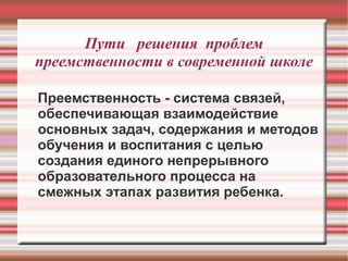 Пути решения проблем
преемственности в современной школе
Преемственность - система связей,
обеспечивающая взаимодействие
основных задач, содержания и методов
обучения и воспитания с целью
создания единого непрерывного
образовательного процесса на
смежных этапах развития ребенка.

 