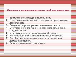 Сложности организационного и учебного характера
1. Вариативность поведения школьников
2. Отсутствие эмоционального настроя на предстоящую
деятельность
3. Создание ситуации успеха для пятиклассников
4. Отсутствие гибкого переноса классного коллектива в
средней школе.
5. Отсутствие коллективных средств обучения.
6. Наличие большей свободы и самостоятельности.
7. Ослабление внешнего контроля за выполнением
домашних заданий.
8. Личностный контакт с учителями.

 