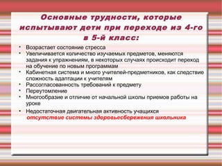Основные трудности, которые
испытывают дети при переходе из 4-го
в 5-й класс:
Возрастает состояние стресса

Увеличивается количество изучаемых предметов, меняются
задания к упражнениям, в некоторых случаях происходит переход
на обучение по новым программам

Кабинетная система и много учителей-предметников, как следствие
сложность адаптации к учителям

Рассогласованность требований к предмету

Переутомление

Многообразие и отличие от начальной школы приемов работы на
уроке
• Недостаточная двигательная активность учащихся
отсутствие системы здоровьесбережения школьника


 