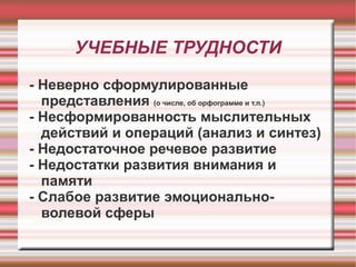 УЧЕБНЫЕ ТРУДНОСТИ
- Неверно сформулированные
представления (о числе, об орфограмме и т.п.)
- Несформированность мыслительных
действий и операций (анализ и синтез)
- Недостаточное речевое развитие
- Недостатки развития внимания и
памяти
- Слабое развитие эмоциональноволевой сферы

 